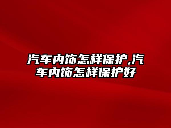 汽車內(nèi)飾怎樣保護(hù),汽車內(nèi)飾怎樣保護(hù)好