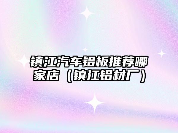 鎮(zhèn)江汽車鋁板推薦哪家店（鎮(zhèn)江鋁材廠）