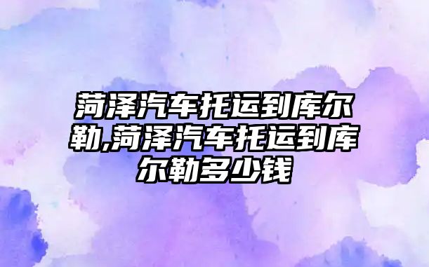 菏澤汽車托運到庫爾勒,菏澤汽車托運到庫爾勒多少錢