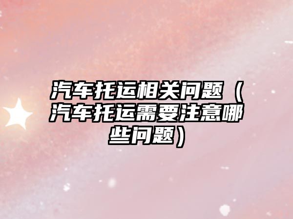 汽車托運(yùn)相關(guān)問題（汽車托運(yùn)需要注意哪些問題）