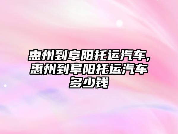 惠州到阜陽托運汽車,惠州到阜陽托運汽車多少錢