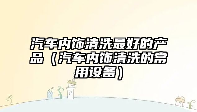 汽車(chē)內(nèi)飾清洗最好的產(chǎn)品（汽車(chē)內(nèi)飾清洗的常用設(shè)備）