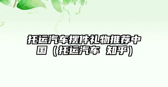 托運(yùn)汽車擺件禮物推薦中國（托運(yùn)汽車 知乎）