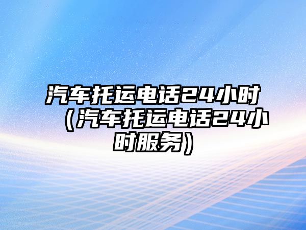 汽車托運(yùn)電話24小時(shí)（汽車托運(yùn)電話24小時(shí)服務(wù)）