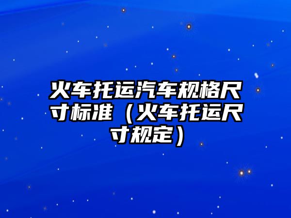 火車(chē)托運(yùn)汽車(chē)規(guī)格尺寸標(biāo)準(zhǔn)（火車(chē)托運(yùn)尺寸規(guī)定）
