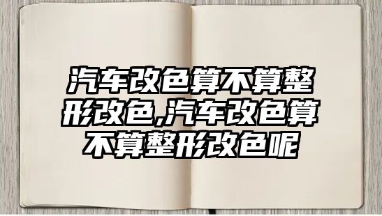 汽車(chē)改色算不算整形改色,汽車(chē)改色算不算整形改色呢