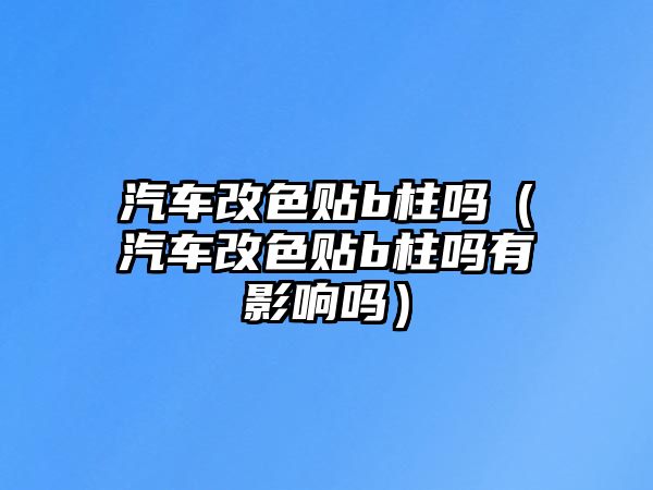 汽車改色貼b柱嗎（汽車改色貼b柱嗎有影響嗎）