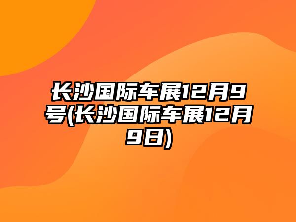 長(zhǎng)沙國(guó)際車展12月9號(hào)(長(zhǎng)沙國(guó)際車展12月9日)