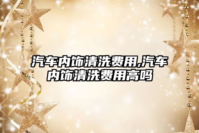 汽車內(nèi)飾清洗費用,汽車內(nèi)飾清洗費用高嗎