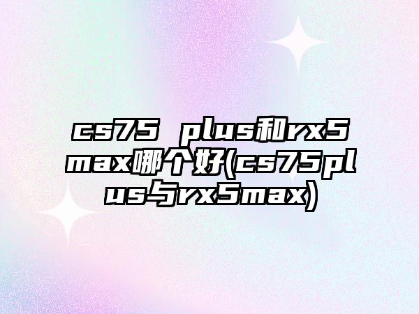 cs75 plus和rx5max哪個好(cs75plus與rx5max)