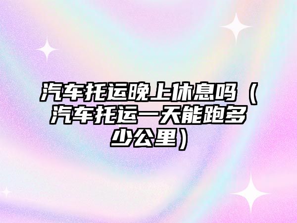 汽車托運(yùn)晚上休息嗎（汽車托運(yùn)一天能跑多少公里）