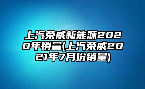 上汽榮威新能源2020年銷量(上汽榮威2021年7月份銷量)
