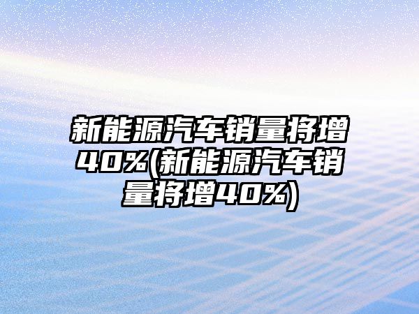 新能源汽車銷量將增40%(新能源汽車銷量將增40%)