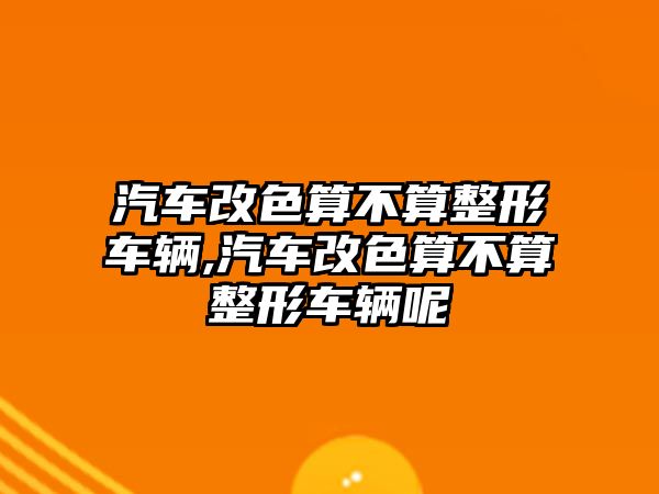 汽車改色算不算整形車輛,汽車改色算不算整形車輛呢