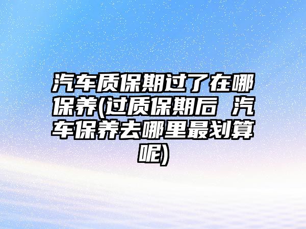 汽車質(zhì)保期過了在哪保養(yǎng)(過質(zhì)保期后 汽車保養(yǎng)去哪里最劃算呢)