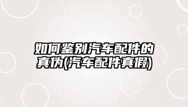 如何鑒別汽車配件的真?zhèn)?汽車配件真假)