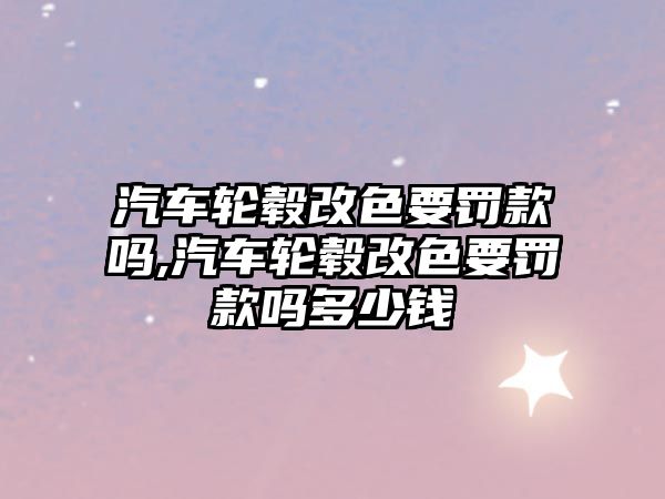 汽車輪轂改色要罰款嗎,汽車輪轂改色要罰款嗎多少錢