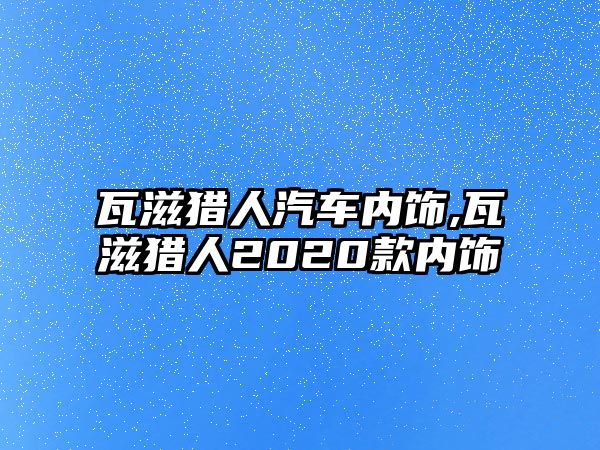 瓦滋獵人汽車內(nèi)飾,瓦滋獵人2020款內(nèi)飾