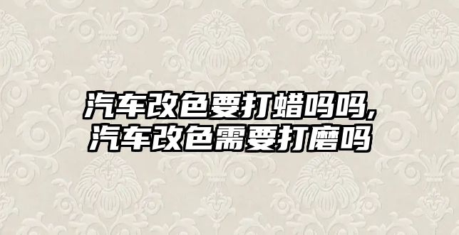 汽車改色要打蠟嗎嗎,汽車改色需要打磨嗎