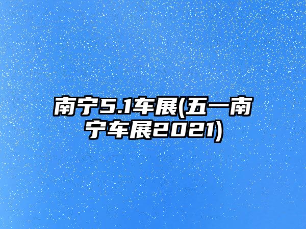 南寧5.1車(chē)展(五一南寧車(chē)展2021)