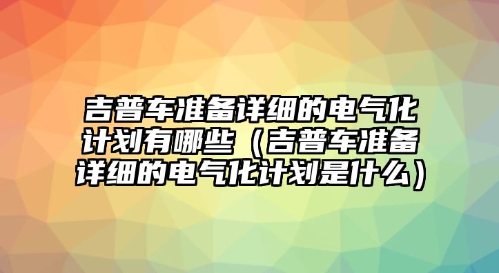 吉普車(chē)準(zhǔn)備詳細(xì)的電氣化計(jì)劃有哪些（吉普車(chē)準(zhǔn)備詳細(xì)的電氣化計(jì)劃是什么）