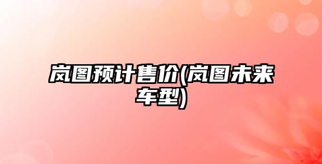 嵐圖預(yù)計(jì)售價(jià)(嵐圖未來車型)