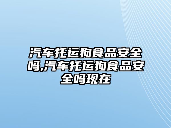 汽車托運狗食品安全嗎,汽車托運狗食品安全嗎現(xiàn)在