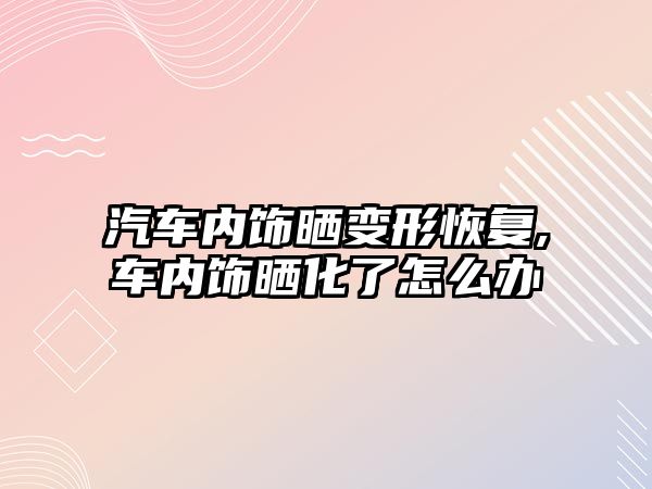 汽車內(nèi)飾曬變形恢復(fù),車內(nèi)飾曬化了怎么辦