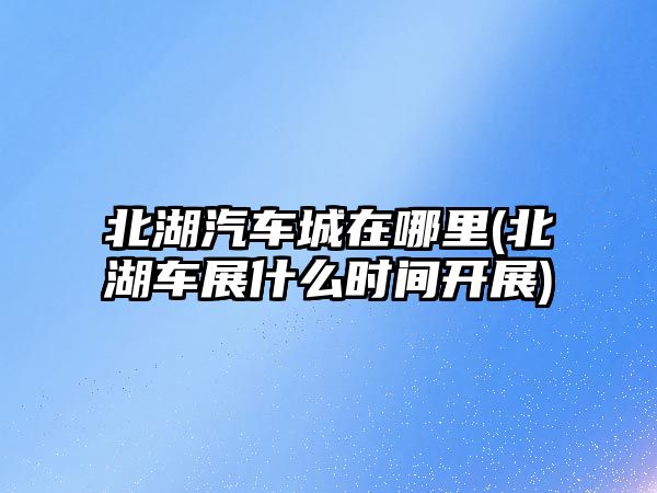 北湖汽車城在哪里(北湖車展什么時(shí)間開展)