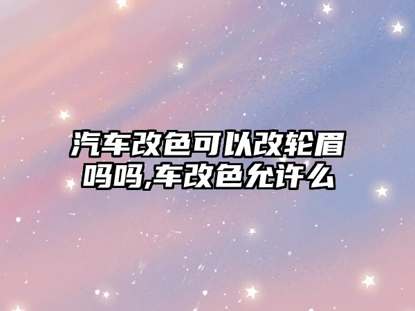 汽車改色可以改輪眉嗎嗎,車改色允許么