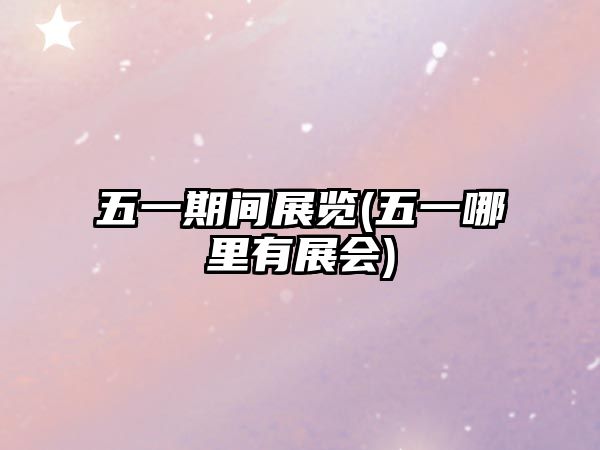 五一期間展覽(五一哪里有展會)