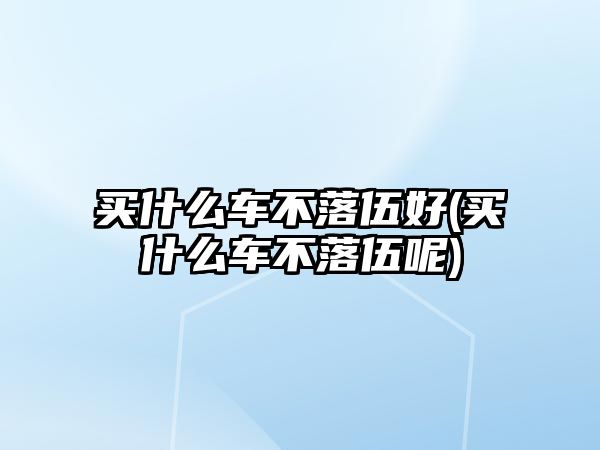 買什么車不落伍好(買什么車不落伍呢)