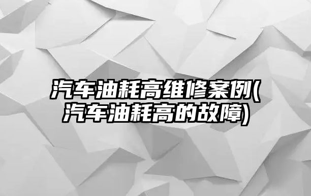 汽車油耗高維修案例(汽車油耗高的故障)