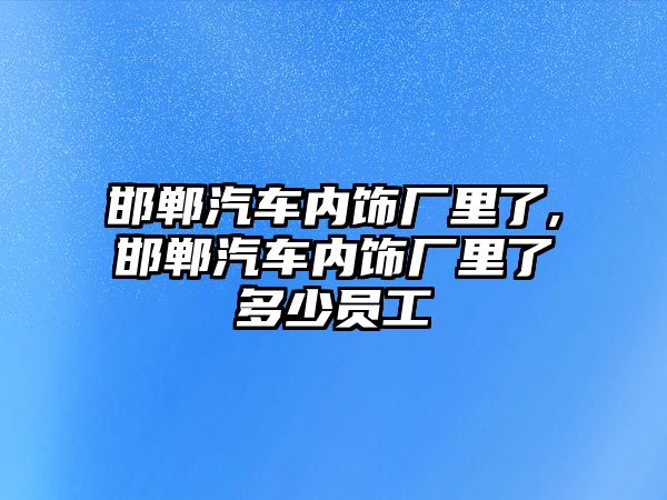 邯鄲汽車內(nèi)飾廠里了,邯鄲汽車內(nèi)飾廠里了多少員工