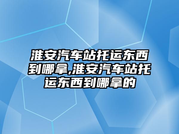 淮安汽車站托運東西到哪拿,淮安汽車站托運東西到哪拿的