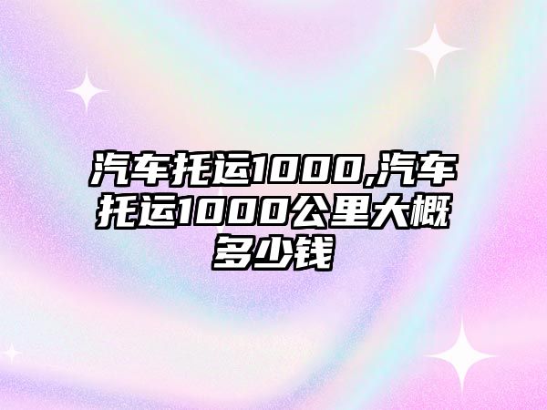 汽車托運1000,汽車托運1000公里大概多少錢