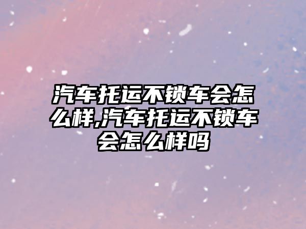 汽車托運(yùn)不鎖車會(huì)怎么樣,汽車托運(yùn)不鎖車會(huì)怎么樣嗎