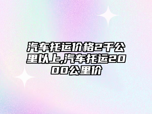 汽車托運(yùn)價(jià)格2千公里以上,汽車托運(yùn)2000公里價(jià)