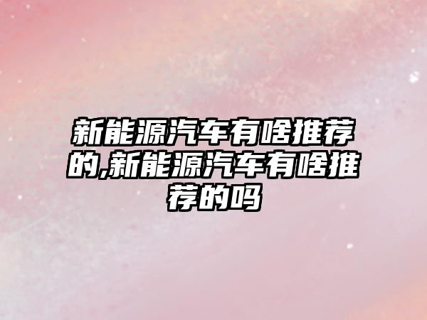 新能源汽車(chē)有啥推薦的,新能源汽車(chē)有啥推薦的嗎