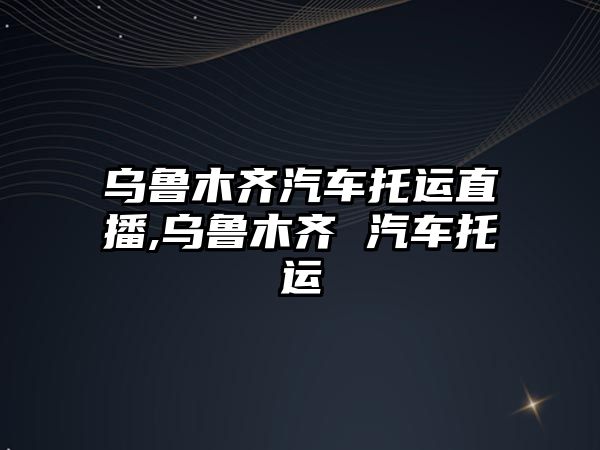 烏魯木齊汽車托運(yùn)直播,烏魯木齊 汽車托運(yùn)