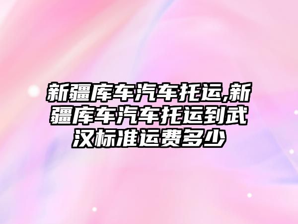 新疆庫車汽車托運,新疆庫車汽車托運到武漢標準運費多少
