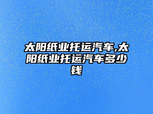 太陽紙業(yè)托運(yùn)汽車,太陽紙業(yè)托運(yùn)汽車多少錢