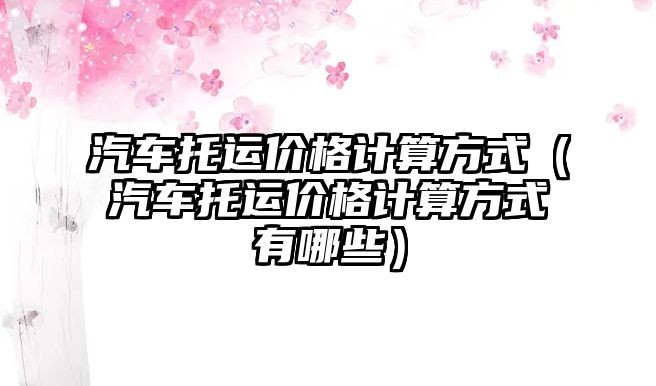 汽車托運(yùn)價格計算方式（汽車托運(yùn)價格計算方式有哪些）