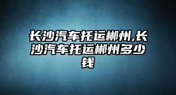 長沙汽車托運(yùn)郴州,長沙汽車托運(yùn)郴州多少錢