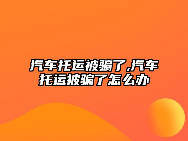 汽車托運被騙了,汽車托運被騙了怎么辦