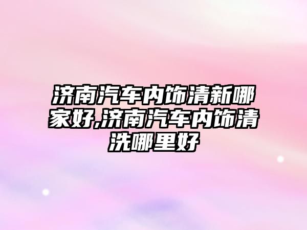 濟(jì)南汽車內(nèi)飾清新哪家好,濟(jì)南汽車內(nèi)飾清洗哪里好