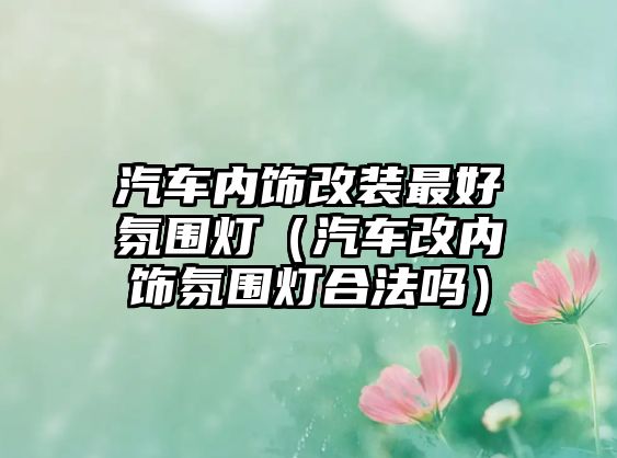 汽車內(nèi)飾改裝最好氛圍燈（汽車改內(nèi)飾氛圍燈合法嗎）