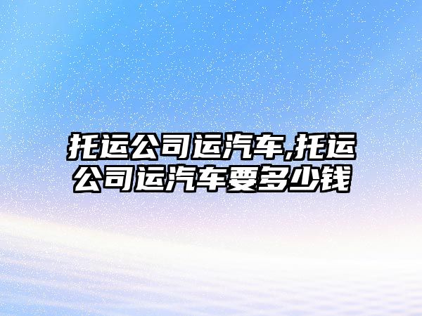 托運(yùn)公司運(yùn)汽車,托運(yùn)公司運(yùn)汽車要多少錢
