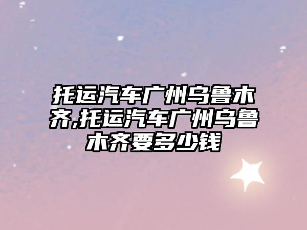 托運(yùn)汽車(chē)廣州烏魯木齊,托運(yùn)汽車(chē)廣州烏魯木齊要多少錢(qián)